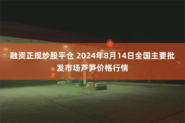 融资正规炒股平仓 2024年8月14日全国主要批发市场芦笋价格行情