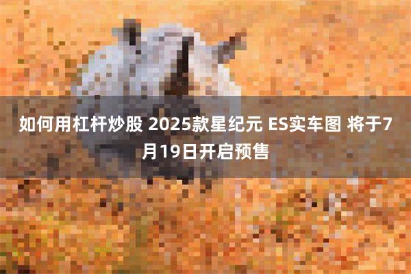 如何用杠杆炒股 2025款星纪元 ES实车图 将于7月19日开启预售