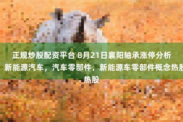 正规炒股配资平台 8月21日襄阳轴承涨停分析：新能源汽车，汽车零部件，新能源车零部件概念热股