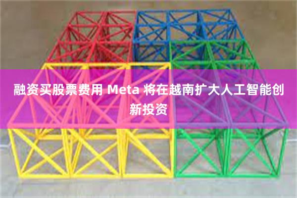 融资买股票费用 Meta 将在越南扩大人工智能创新投资