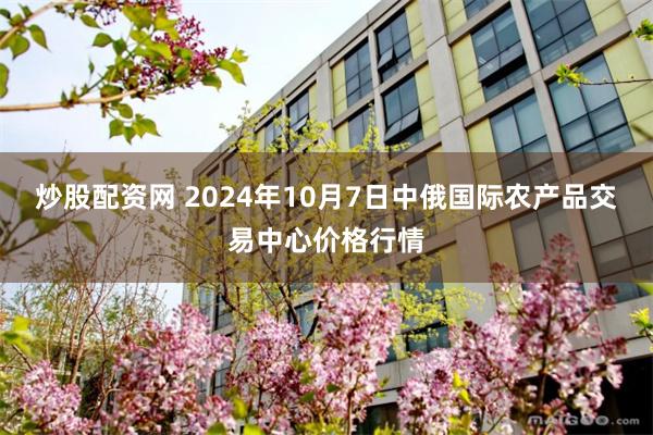 炒股配资网 2024年10月7日中俄国际农产品交易中心价格行情