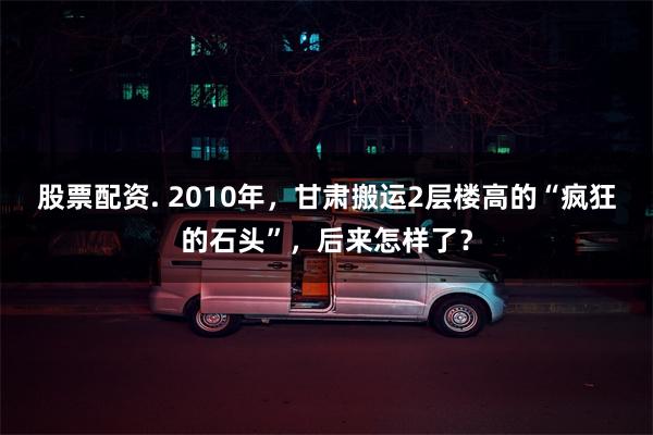 股票配资. 2010年，甘肃搬运2层楼高的“疯狂的石头”，后来怎样了？