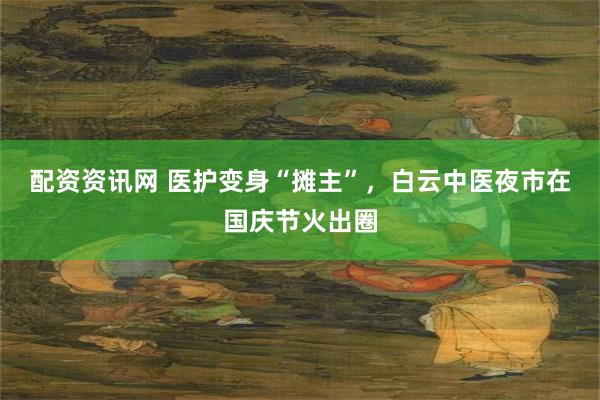 配资资讯网 医护变身“摊主”，白云中医夜市在国庆节火出圈