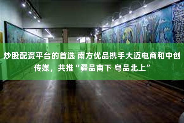 炒股配资平台的首选 南方优品携手大迈电商和中创传媒，共推“疆品南下 粤品北上”