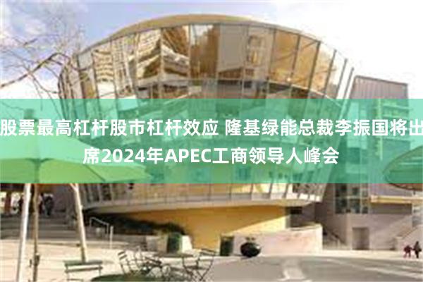 股票最高杠杆股市杠杆效应 隆基绿能总裁李振国将出席2024年APEC工商领导人峰会