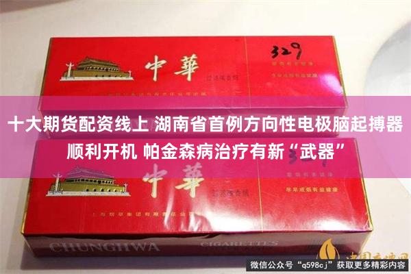 十大期货配资线上 湖南省首例方向性电极脑起搏器顺利开机 帕金森病治疗有新“武器”