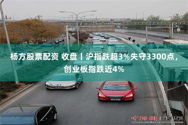 杨方股票配资 收盘丨沪指跌超3%失守3300点，创业板指跌近4%