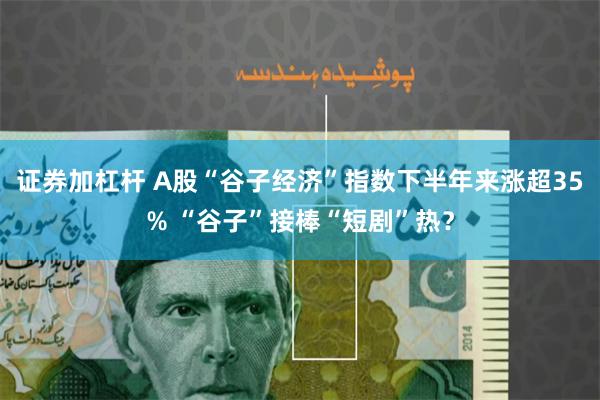 证券加杠杆 A股“谷子经济”指数下半年来涨超35% “谷子”接棒“短剧”热？