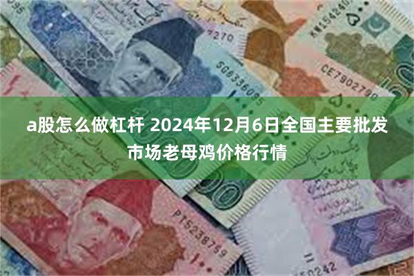 a股怎么做杠杆 2024年12月6日全国主要批发市场老母鸡价格行情