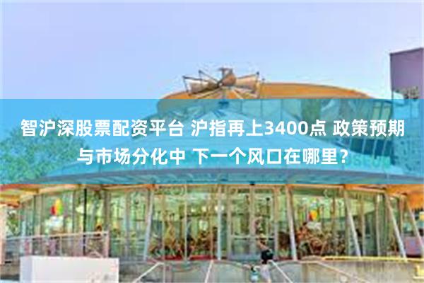 智沪深股票配资平台 沪指再上3400点 政策预期与市场分化中 下一个风口在哪里？