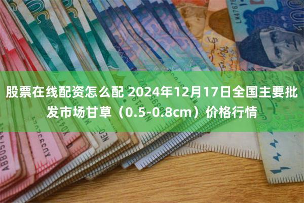 股票在线配资怎么配 2024年12月17日全国主要批发市场甘草（0.5-0.8cm）价格行情