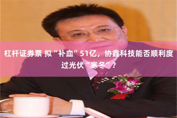 杠杆证券票 拟“补血”51亿，协鑫科技能否顺利度过光伏“寒冬”？