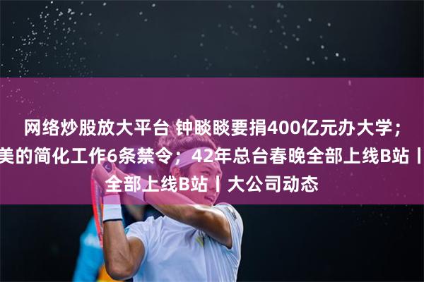 网络炒股放大平台 钟睒睒要捐400亿元办大学；方洪波发布美的简化工作6条禁令；42年总台春晚全部上线B站丨大公司动态