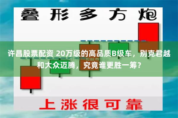 许昌股票配资 20万级的高品质B级车，别克君越和大众迈腾，究竟谁更胜一筹？