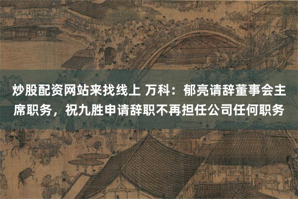 炒股配资网站来找线上 万科：郁亮请辞董事会主席职务，祝九胜申请辞职不再担任公司任何职务