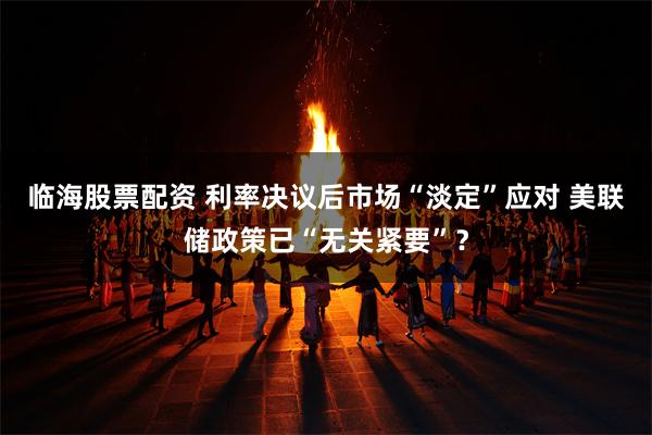 临海股票配资 利率决议后市场“淡定”应对 美联储政策已“无关紧要”？