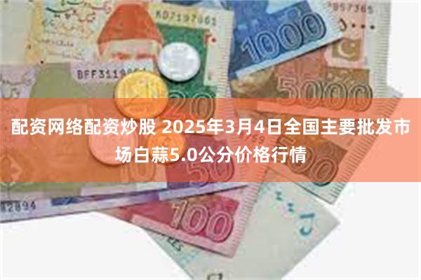 配资网络配资炒股 2025年3月4日全国主要批发市场白蒜5.0公分价格行情