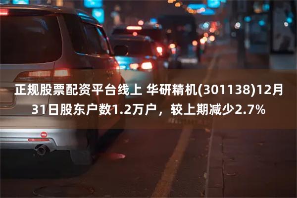 正规股票配资平台线上 华研精机(301138)12月31日股东户数1.2万户，较上期减少2.7%